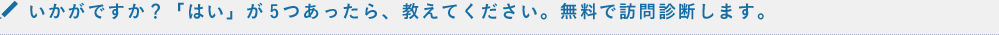 いかがですか？チェックが5つあったら、教えてください。無料で訪問診断します。