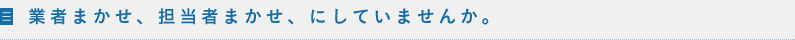 業者まかせ、担当者まかせ、にしていませんか。