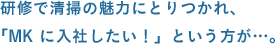 研修で清掃の魅力にとりつかれ、「MK に入社したい！」という方が…。